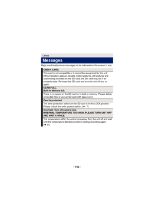 Page 142- 142 -
Major confirmation/error messages to be indicated on the screen in text.
Others
Messages
CHECK CARD.
This card is not compatible or it cannot be recognized by the unit.
If this indication appears despite motion pictures, still pictures and 
audio being recorded on the SD card, the SD card may be in an 
unstable state. Re-insert the SD card and turn the unit off and on 
again.
CARD FULL.
Built-in Memory full.
There is no space on the SD card or in built-in memory. Please delete 
unneeded files or...