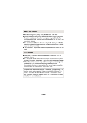 Page 156- 156 -
When disposing of or giving away the SD card, note that:
≥Conducting a logical format or deleting the data on the SD card using 
functions available on the unit or a computer only modifies the file 
management records, and the data contained within the SD card is not 
completely deleted.
≥ It is recommended that the SD card is physically destroyed or the SD 
card is physically formatted using this unit when disposing of or giving 
away the SD card. ( l48)
≥ The customer is responsible for the...