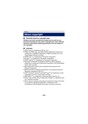 Page 157- 157 -
∫
Carefully observe copyright laws
Whatever you have recorded and created can be used for your 
personal entertainment only. Under copyright laws, other materials 
cannot be used without obtaining permission from the holders of 
the copyrights.
∫Licenses
≥SDXC Logo is a trademark of SD-3C, LLC.
≥ HDMI, the HDMI Logo, and High-Definition Multimedia Interface are 
trademarks or registered trademarks of HDMI Licensing LLC in the 
United States and other countries.
≥ VIERA Link
™ is a trademark of...