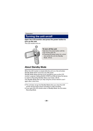 Page 20- 20 -
Open the LCD monitor and press the power button to 
turn on the unit.
The LCD monitor turns on.
About Standby Mode
When the LCD monitor is closed while the unit is on, the unit enters 
Standby Mode which consumes very little power.
Standby Mode allows pictures to be recorded as soon as the LCD 
monitor is opened. Setting [QUICK START] to [ON] will allow the device 
to switch to Recording Standby Status even faster. (
l45)
Use Standby Mode when you stop using the unit but intend to use it 
again...
