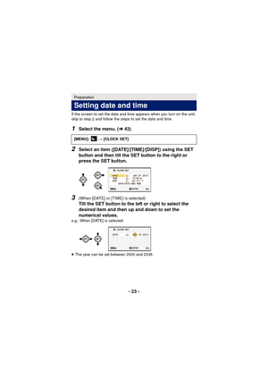 Page 23- 23 -
If the screen to set the date and time appears when you turn on the unit, 
skip to step 2 and follow the steps to set the date and time.
1Select the menu. (l43)
2Select an item ([DATE]/[TIME]/[DISP]) using the SET 
button and then tilt the SET button to the right or 
press the SET button.
3(When [DATE] or [TIME] is selected)
Tilt the SET button to the left or right to select the 
desired item and then up and down to set the 
numerical values.
e.g.: When [DATE] is selected
≥The year can be set...