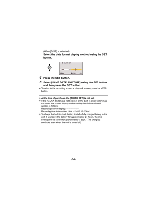 Page 24- 24 -
(When [DISP] is selected)
Select the date format display method using the SET 
button.
4Press the SET button.
5Select [SAVE DATE AND TIME] using the SET button 
and then press the SET button.
≥To return to the recording screen or playback screen, press the MENU 
button.
≥At the time of purchase, the [CLOCK SET] is not set.
≥ If the [CLOCK SET]  have not been set or the built-in clock battery has 
run down, the screen display and recording time information will 
appear as follows.
Recording screen...