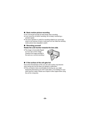 Page 26- 26 -
∫
Basic motion picture recording
≥The unit should normally be held steady when recording.
≥ If you move the unit when recording, do so slowly, maintaining a 
constant speed.
≥ The zoom operation is useful for recording subjects you cannot get 
close to, but overuse of zoom in and zoom out can make the resulting 
motion picture less enjoyable to watch.
∫ Recording yourself
Rotate the LCD monitor towards the lens side.
≥ The image is horizontally flipped 
as if you see a mirror image. 
(However the...