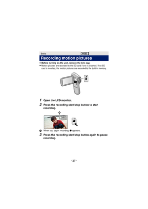 Page 27- 27 -
≥Before turning on the unit, remove the lens cap.
≥Motion pictures are recorded to the SD card if one is inserted. If no SD 
card is inserted, the motion pictures are recorded to the built-in memory.
1Open the LCD monitor.
2Press the recording start/stop button to start 
recording.
A When you begin recording,  ¥ appears.
3Press the recording start/stop button again to pause 
recording.
Basic
Recording motion pictures
000:00:00000:00:00000:00:00
 