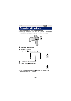 Page 30- 30 -
≥Before turning on the unit, remove the lens cap.
≥ Still pictures are recorded to SD card if one is inserted. If no SD card is 
inserted, the still pictures are recorded to the built-in memory.
1Open the LCD monitor.
2(For Auto Focus only) 
Press the   button halfway.
A Focus area (area inside brackets)
3Press the   button fully.
≥If you continue to hold down the   button, you can check the 
recorded image on the LCD monitor.
Basic
Recording still pictures
F3.5F3.5F3.5
1/301/301/30
 