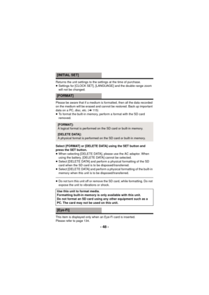 Page 48- 48 -
Returns the unit settings to the settings at the time of purchase.
≥Settings for [CLOCK SET], [LANGUAGE] and the double range zoom 
will not be changed.
Please be aware that if a medium is formatted, then all the data recorded 
on the medium will be erased and cannot be restored. Back up important 
data on a PC, disc, etc. ( l115)
≥ To format the built-in memory, perform a format with the SD card 
removed.
Select [FORMAT] or [DELETE DATA] using the SET button and 
press the SET button.
≥ When...