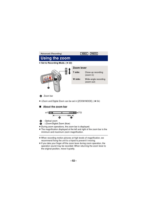 Page 52- 52 -
≥Set to Recording Mode. ( l22)
≥ i.Zoom and Digital Zoom can be set in [ZOOM MODE]. ( l54)
∫ About the zoom bar
≥During zoom operations, the zoom bar is displayed.
≥ The magnification displayed at the left and right of the zoom bar is the 
minimum and maximum zoom magnification.
≥When recording motion pictures at high levels of magnification, we 
recommend fixing the unit to a tripod to prevent it moving.
≥ If you take your finger off the zoom lever during zoom operation, the 
operation sound may...