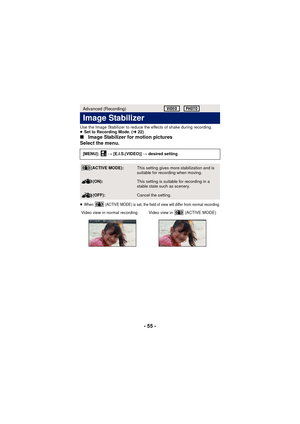 Page 55- 55 -
Use the Image Stabilizer to reduce the effects of shake during recording.
≥Set to Recording Mode. ( l22)
∫ Image Stabilizer for motion pictures
Select the menu.
≥When   (ACTIVE MODE) is set, the field of view will differ from normal recording.
Advanced (Recording)
Image Stabilizer
[MENU]:   # [E.I.S.(VIDEO)]  # desired setting
(ACTIVE MODE):This setting gives more stabilization and is 
suitable for recording when moving.
(ON):This setting is suitable for recording in a 
stable state such as...