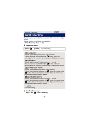 Page 57- 57 -
Records a sequence of still pictures at a rate of 10 per second or 1 per 
second.
Use this function to record fast-moving subject.
≥ Set to Recording Mode. ( l22)
1Select the menu.
2(For Auto Focus only) 
Press the   button halfway.
Advanced (Recording)
Burst recording
[MENU]:   # [BURST]  # desired setting
(16M BURST):
Records approximately 1 still picture every 1 second.
The unit records as you hold down the   button, ending the 
recording when the maximum number pictures in the burst are...