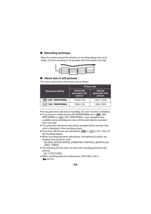 Page 60- 60 -
∫
Recording technique
∫ About size of still pictures
The sizes of panorama still pictures are as follows.
≥During panorama still picture recordin g, the zoom function is disabled.
≥ If you record a motion picture with [PANORAMA] set to   (360 e 
PANORAMA) or   (180 e PANORAMA), zoom operations are 
available during recording but  zoom will be automatically canceled 
when you stop.
≥ The panorama still picture that will be recorded will be narrower than 
what is displayed in the recording screen.
≥...