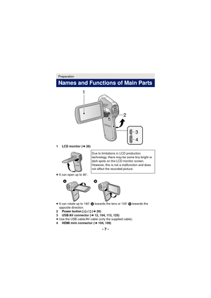 Page 7- 7 -
1 LCD monitor (l26)
≥ It can open up to 90 o.
≥ It can rotate up to 180 o A towards the lens or 105 o B  towards the 
opposite direction.
2 Power button [ ] ( l20)
3 USB/AV connector ( l12, 104, 113, 125)
≥ Use the USB cable/AV cable (only the supplied cable).
4 HDMI mini connector ( l104, 109)
Preparation
Names and Functions of Main Parts
Due to limitations in LCD production 
technology, there may be some tiny bright or 
dark spots on the LCD monitor screen. 
However, this is not a malfunction and...