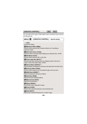 Page 64- 64 -
You can add various types of filter effects when recording motion pictures 
and still pictures.
[CREATIVE CONTROL]
[MENU]:  # [CREATIVE CONTROL] # desired setting
(OFF):
Cancel the setting.
(Miniature Effect (MINI)):
Record motion pictures with miniature effects as if recording a 
miniature model.
(One Point Color (1CLR)):
Record in black and white while keeping one selected color. ( l65)
(Old Movie (OLD)):
Record motion pictures with a retro feel.
(Time Lapse Rec (INTV))*1:
Record long, slow...