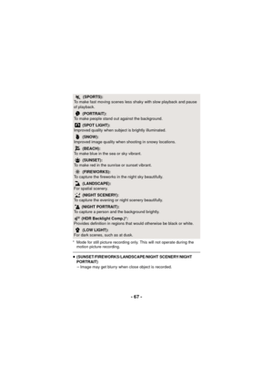 Page 67- 67 -
* Mode for still picture recording only. This will not operate during the motion picture recording.
≥(SUNSET/FIREWORKS/LANDSCAPE/NIGHT SCENERY/NIGHT 
PORTRAIT)
jImage may get blurry when close object is recorded.
5  (SPORTS):
To make fast moving scenes less shaky with slow playback and pause 
of playback.
 (PORTRAIT):
To make people stand out against the background.
 (SPOT LIGHT):
Improved quality when subject is brightly illuminated.
 (SNOW):
Improved image quality when shooting in snowy...