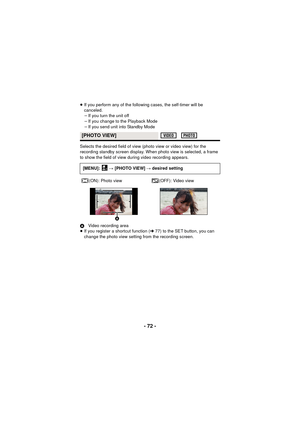 Page 72- 72 -
≥If you perform any of the following cases, the self-timer will be 
canceled.
jIf you turn the unit off
j If you change to the Playback Mode
j If you send unit into Standby Mode
Selects the desired field of view  (photo view or video view) for the 
recording standby screen display. When photo view is selected, a frame 
to show the field of view during video recording appears.
A Video recording area
≥ If you register a shortcut function ( l77) to the SET button, you can 
change the photo view...