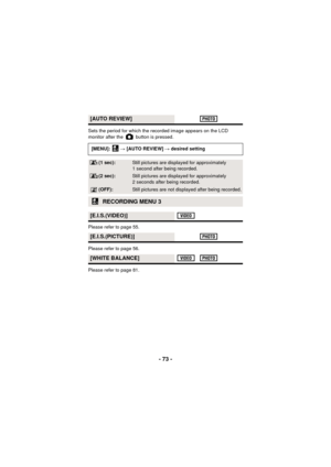 Page 73- 73 -
Sets the period for which the recorded image appears on the LCD 
monitor after the   button is pressed.
Please refer to page 55.
Please refer to page 56.
Please refer to page 81.
[AUTO REVIEW]
[MENU]:  # [AUTO REVIEW]  # desired setting
(1 sec):Still pictures are displa yed for approximately 
1 second after being recorded.
(2 sec):Still pictures are displa yed for approximately 
2 seconds after being recorded.
(OFF):Still pictures are not displayed after being recorded.
RECORDING MENU 3...