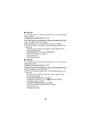 Page 79- 79 -
∫
AF lock
If you register AF lock as a shortcut function ( l77), you can record with 
the focus locked.
≥ Register the shortcut function. ( l77)
Tilt the SET button in the direction to which you registered AF lock.
≥  will appear on the LCD monitor.
≥ When [FOCUS] is set to   (MANUAL), AF Lock is disabled.
≥ The AF lock setting is canceled if any of the following operations are 
performed.
jIf the SET button is tilted in the direction used to register AF lock
j Setting Playback Mode
j If [SCENE...