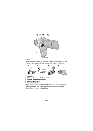 Page 9- 9 -
16 Lens
≥When not using the unit, be sure to fit the lens cap to protect the lens.
≥ Keep the lens cap out of reach of children to prevent swallowing.
17 Speaker
18 Status indicator ( l2, 12, 18, 155)
19 Internal stereo microphones
20 Built-in flash ( l70)
21 Tripod receptacle
≥ If you attach a tripod which has a 5.5 mm (0.22 q) screw or larger, it 
may damage this unit. The screw may also be difficult to tighten 
depending on the type of tripod used.
19
171618
20 21



 