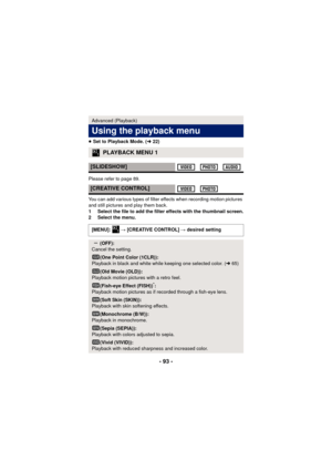 Page 93- 93 -
≥Set to Playback Mode. ( l22)
Please refer to page 89.
You can add various types of filter effects when recording motion pictures 
and still pictures and play them back.
1 Select the file to add the filter  effects with the thumbnail screen.
2 Select the menu.
Advanced (Playback)
Using the playback menu
PLAYBACK MENU 1
[SLIDESHOW]
[CREATIVE CONTROL]
[MENU]:   # [CREATIVE CONTROL] #  desired setting
(OFF):
Cancel the setting.
(One Point Color (1CLR)):
Playback in black and white while keeping one...
