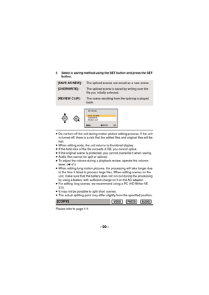 Page 99- 99 -
5 Select a saving method using the SET button and press the SET button.
≥Do not turn off the unit during motion picture editing process. If the unit 
is turned off, there is a risk that the edited files and original files will be 
lost.
≥ When editing ends, the unit returns to thumbnail display.
≥ If the total size of the file exceeds 4 GB, you cannot splice.
≥ If the original scene is protected, you cannot overwrite it when saving.
≥ Audio files cannot be split or spliced.
≥ To adjust the volume...