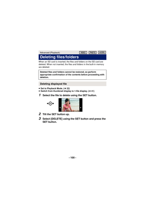 Page 100- 100 -
When an SD card is inserted, the files and folders on the SD card are 
deleted. When not inserted, the files and folders in the built-in memory 
are deleted.
≥Set to Playback Mode. ( l22)
≥ Switch from thumbnail display to 1-file display. ( l41)
1Select the file to delete using the SET button.
2Tilt the SET button up.
3Select [DELETE] using the SET button and press the 
SET button.
Advanced (Playback)
Deleting files/folders
Deleted files and folders cannot be restored, so perform 
appropriate...