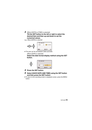 Page 19 VQT4U69 19
3(When [DATE] or [TIME] is selected)
Tilt the SET button to the left or right to select the 
desired item and then up and down to set the 
numerical values.
e.g.: When [DATE] is selected
≥The year can be set between 2000 and 2039.
(When [DISP] is selected)
Select the date format display method using the SET 
button.
4Press the SET button.
5Select [SAVE DATE AND TIME] using the SET button 
and then press the SET button.
≥To return to the recording screen or playback screen, press the MENU...