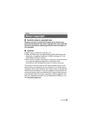 Page 29 VQT4U69 29
∫
Carefully observe copyright laws
Whatever you have recorded and created can be used for your 
personal entertainment only. Under copyright laws, other materials 
cannot be used without obtaining permission from the holders of 
the copyrights.
∫Licenses
≥SDXC Logo is a trademark of SD-3C, LLC.
≥ HDMI, the HDMI Logo, and High-Definition Multimedia Interface are 
trademarks or registered trademarks of HDMI Licensing LLC in the 
United States and other countries.
≥ Other names of systems and...