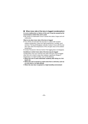 Page 11- 11 -
∫
When inner side of the lens is fogged (condensation)
It is not a malfunction or failure of this unit. It may be caused by the 
environment in which this unit is used.
≥Be careful of condensation since it causes lens stains, fungus and unit 
malfunction.
What to do when inner side of the lens is fogged
≥ Turn off the unit and open the rear door in a place with constant 
ambient temperature, away from high temperatures, humidity, sand 
and dust. The fog will disappear naturally in about 2 hours...