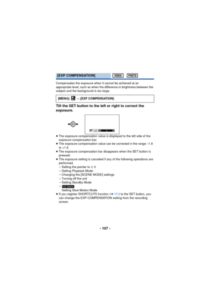 Page 107- 107 -
Compensates the exposure when it cannot be achieved at an 
appropriate level, such as when the difference in brightness between the 
subject and the background is too large.
Tilt the SET button to the left or right to correct the 
exposure.
≥The exposure compensation value is displayed to the left side of the 
exposure compensation bar.
≥ The exposure compensation value can be corrected in the range –1.8 
to +1.8.
≥ The exposure compensation bar disappears when the SET button is 
pressed.
≥ The...
