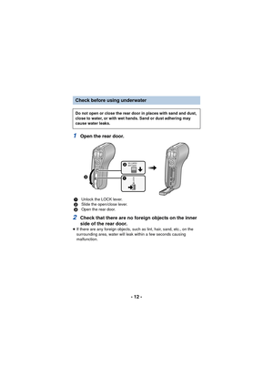 Page 12- 12 -
1Open the rear door.
2Check that there are no foreign objects on the inner 
side of the rear door.
≥If there are any foreign objects, such as lint, hair, sand, etc., on the 
surrounding area, water will leak  within a few seconds causing 
malfunction.
Check before using underwater
Do not open or close the rear door in places with sand and dust, 
close to water, or with wet hands. Sand or dust adhering may 
cause water leaks.
1 Unlock the LOCK lever.
2 Slide the open/close lever.
3 Open the rear...