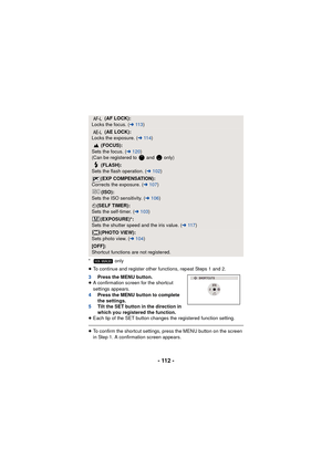 Page 112- 112 -
* only
≥To continue and register other functions, repeat Steps 1 and 2.
3 Press the MENU button.
≥ A confirmation screen for the shortcut 
settings appears.
4 Press the MENU button to complete 
the settings.
5 Tilt the SET button in the direction in 
which you registered the function.
≥ Each tip of the SET button changes the registered function setting.
≥To confirm the shortcut settings, press the MENU button on the screen 
in Step 1. A confirmation screen appears.
(AF LOCK):
Locks the focus. (...