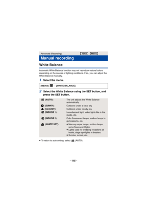 Page 115- 115 -
White Balance
Automatic White Balance function may not reproduce natural colors 
depending on the scenes or lighting conditions. If so, you can adjust the 
White Balance manually.
1Select the menu.
2Select the White Balance using the SET button, and 
press the SET button.
≥To return to auto setting, select   (AUTO).
Advanced (Recording)
Manual recording
[MENU]:   # [WHITE BALANCE]
 (AUTO):The unit adjusts the White Balance 
automatically.
 (SUNNY):Outdoors under a clear sky
 (CLOUDY):Outdoors...