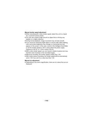 Page 119- 119 -
Manual shutter speed adjustment
≥When recording with a slow shutter speed, attach the unit to a tripod 
etc. to prevent camera shake.
≥ You may see a band of light around an object that is shining very 
brightly, or is highly reflective.
≥ During normal playback, image movement may not look smooth.
≥ If you record an extremely bright object or record under indoor lighting, 
color and screen brightness may change or a horizontal line may 
appear on the screen. In this case, record in the...