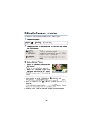 Page 120- 120 -
Setting the focus and recording
Set the focus in accordance with the distance to the subject.
1Select the menu.
2Select the item to set using the SET button and press 
the SET button.
∫ Using Manual Focus
1 Select   (MANUAL) and press the 
SET button.
≥ The bar for setting the focus appears.
2 Tilt the SET button left or right to set 
the focus, and press the SET button.
≥ Set the focus and return to the recording 
screen.
≥When focus is set to   (MANUAL) or   (MACRO), the 
[PANORAMA] and [SCENE...