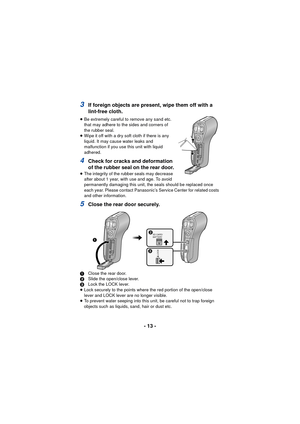 Page 13- 13 -
3If foreign objects are present, wipe them off with a 
lint-free cloth.
≥Be extremely careful to remove any sand etc. 
that may adhere to the sides and corners of 
the rubber seal.
≥ Wipe it off with a dry soft cloth if there is any 
liquid. It may cause water leaks and 
malfunction if you use this unit with liquid 
adhered.
4Check for cracks and deformation 
of the rubber seal on the rear door.
≥The integrity of the rubber seals may decrease 
after about 1 year, with use and age. To avoid...