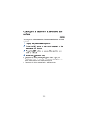 Page 124- 124 -
Cutting out a section of a panorama still 
picture
You can cut out and save a section of a panorama still picture you have 
recorded.
1Display the panorama still picture.
2Press the SET button to start scroll playback of the 
panorama still picture.
3Press the SET button to pause at the section you 
wish to cut out.
4Press the   button fully.≥The cut-out still picture is saved with picture size of 1280 k720.
≥ The date and time of the recording of the panorama still picture are 
stored as the...