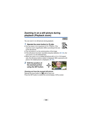 Page 125- 125 -
Zooming in on a still picture during 
playback (Playback zoom)
You can zoom in on still pictures during playback.
1Operate the zoom button to  side.≥You can zoom in to a maximum of 72 k (7200%). (The 
maximum zoom magnification differs according to the size 
of the still picture)
≥ The unit zooms in on the central portion of the image.
≥ If the still picture has been recorded using face detection ( l109 ), the 
unit zooms in on the detected face.
≥ When you zoom in on a rotated still picture with...