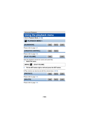 Page 133- 133 -
≥Set to Playback Mode. ( l38)
Please refer to page  127.
Please refer to page  130.
Sets the playback volume for scene and audio files.
1 Select the menu.
2 Tilt the SET button right or left and press the SET button.
≥Play volume can also be set with the volume lever. ( l58)
Please refer to page  143.
Please refer to page  140.
Advanced (Playback)
Using the playback menu
PLAYBACK MENU 1
[SLIDESHOW]
[CREATIVE CONTROL]
[PLAY VOLUME]
[MENU]:   # [PLAY VOLUME]
[PROTECT]
[DELETE]
1
1 