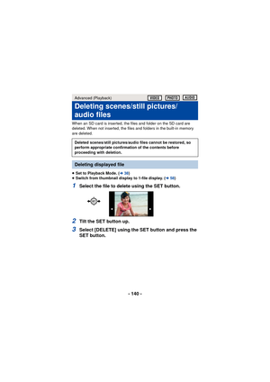 Page 140- 140 -
When an SD card is inserted, the files and folder on the SD card are 
deleted. When not inserted, the files and folders in the built-in memory 
are deleted.
≥Set to Playback Mode. ( l38)
≥ Switch from thumbnail display to 1-file display. ( l58)
1Select the file to delete using the SET button.
2Tilt the SET button up.
3Select [DELETE] using the SET button and press the 
SET button.
Advanced (Playback)
Deleting scenes/still pictures/
audio files
Deleted scenes/still pictures/audio files cannot be...