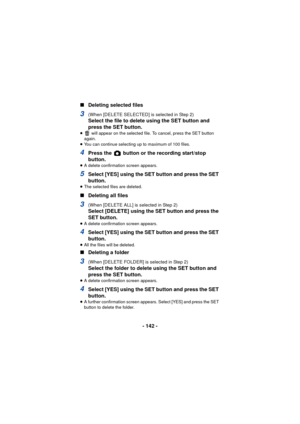 Page 142- 142 -
∫
Deleting selected files
3(When [DELETE SELECTED] is selected in Step 2)
Select the file to delete using the SET button and 
press the SET button.
≥  will appear on the selected file. To cancel, press the SET button 
again.
≥ You can continue selecting up to maximum of 100 files.
4Press the   button or the recording start/stop 
button.
≥A delete confirmation screen appears.
5Select [YES] using the SET button and press the SET 
button.
≥The selected files are deleted.
∫ Deleting all files
3 (When...