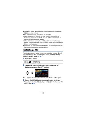 Page 143- 143 -
≥Files which cannot be played back (the thumbnails are displayed as 
) cannot be deleted.
≥ The deletion may take time if there are many files.
≥ If you delete scenes recorded on other products or still pictures 
conforming to DCF standard with this unit, all the data related to the 
scenes/still pictures may be deleted.
≥ When still pictures recorded on an SD card by other products are 
deleted, a still picture (other than JPEG) that cannot be played back on 
this unit may be erased.
≥ Files...