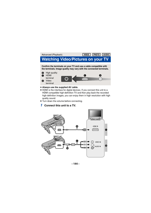 Page 144- 144 -
≥Always use the supplied AV cable.
≥ HDMI is the interface for digital devices. If you connect this unit to a 
HDMI compatible high-definition TV and then play back the recorded 
high-definition images, you can enjoy them in high resolution with high 
quality sound.
≥ Turn down the volume before connecting.
1Connect this unit to a TV.
Advanced (Playback)
Watching Video/Pictures on your TV
Confirm the terminals on your TV and use a cable compatible with 
the terminals. Image quality may vary with...