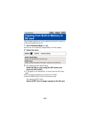 Page 151- 151 -
Files recorded using the unit can be copied from the built-in memory to 
an SD card inserted into the unit.
1Set to Playback Mode. (l38)≥Be sure to use a sufficiently charged battery or the AC adaptor.
2Select the menu.
3(On selecting [COPY SELECTED])
Select the file to copy using the SET button and 
press the SET button.
≥ will appear on the selected file. To cancel, press the SET button 
again.
≥ You can continue selecting up to maximum of 100 files.
≥ Press the MENU button to return to the...