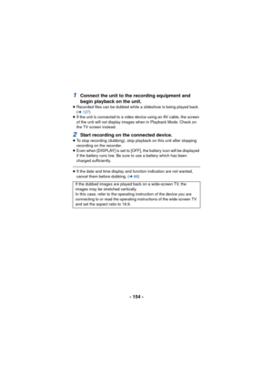 Page 154- 154 -
1Connect the unit to the recording equipment and 
begin playback on the unit.
≥Recorded files can be dubbed while a slideshow is being played back. 
(l 127)
≥ If the unit is connected to a video device using an AV cable, the screen 
of the unit will not display images when in Playback Mode. Check on 
the TV screen instead.
2Start recording on the connected device.
≥To stop recording (dubbing), stop playback on this unit after stopping 
recording on the recorder.
≥ Even when [DISPLAY] is set to...