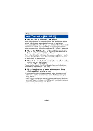 Page 160- 160 -
∫
Use this unit as a wireless LAN device
When using equipment or computer systems that require more reliable 
security than wireless LAN devices, ensure that the appropriate 
measures are taken for safety designs and defects for the systems used. 
Panasonic will not take any responsibility for any damage that arises 
when using this unit for any purpose other than as a wireless LAN device.
∫Use of the Wi-Fi function of this unit is presumed to 
be in countries where this unit is sold
There is the...