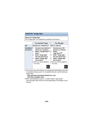 Page 164- 164 -
≥The service may not be able to be used properly depending on the type 
of smartphone being used. For compatible devices, see the following 
support site.
http://panasonic.jp/support/global/cs/e_cam/
(This Site is English only.)
≥ When downloading the app on a mobile network, high packet 
communication fees may be incurred depending on the details of your 
contract.
Install the “Image App”
About the “Image App”
The “Image App” is an application provided by Panasonic.
For Android™ appsFor iOS...