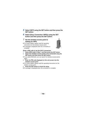 Page 168- 168 -
5Select [SET] using the SET button and then press the 
SET button.
6Select [Easy Connection (WPS)] using the SET 
button and then press the SET button.
7Set the wireless access point to 
waiting for WPS.
≥For further details, please read the operating 
instructions for the wireless access point.
≥ A message is displayed when the connection is 
complete.
Enter a PIN code to set the Wi-Fi connection1 Select [PIN code] in Step 7, and then press the SET button.
2 Select the wireless access point to...