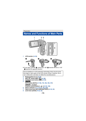 Page 19- 19 -
1LCD monitor ( l43)
≥ It can open up to 90 o A , rotate up to 180 o B  towards the lens or 105 o 
C  towards the opposite direction.
2 Power button [ ] ( l35)
3 REC/  button [REC/ ] ( l38)
4 Intelligent auto button [ ] ( l53)
5
Wi-Fi button [Wi-Fi] ( l166, 176,182,185 ,187)
 / 
Creative Control button [ ] ( l83, 130)
6 Status indicator ( l2, 25 ,32, 165,230 )
7 Open/close lever [SD CARD/BATTERY] (l 22,32 )
8 Lock lever [LOCK] ( l22, 32)
Preparation
Names and Functions of Main Parts
Due to...