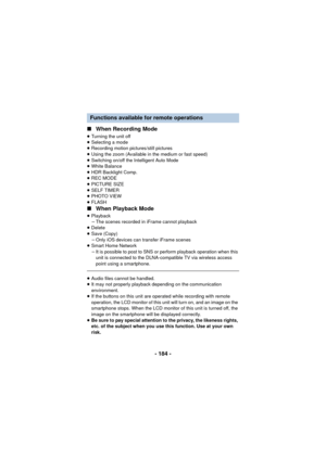 Page 184- 184 -
∫
When Recording Mode
≥Turning the unit off
≥ Selecting a mode
≥ Recording motion pictures/still pictures
≥ Using the zoom (Available in the medium or fast speed)
≥ Switching on/off the Intelligent Auto Mode
≥ White Balance
≥ HDR Backlight Comp.
≥ REC MODE
≥ PICTURE SIZE
≥ SELF TIMER
≥ PHOTO VIEW
≥ FLASH
∫ When Playback Mode
≥Playback
jThe scenes recorded in iFrame cannot playback
≥ Delete
≥ Save (Copy)
jOnly iOS devices can transfer iFrame scenes
≥ Smart Home Network
jIt is possible to post to...