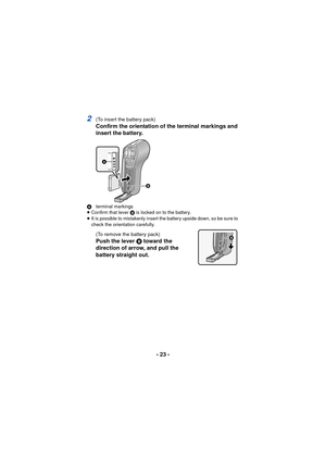 Page 23- 23 -
2(To insert the battery pack)
Confirm the orientation of the terminal markings and 
insert the battery.
Aterminal markings
≥ Confirm that lever  B is locked on to the battery.
≥ It is possible to mistakenly insert the battery upside down, so be sure to 
check the orientation carefully.
(To remove the battery pack)
Push the lever B toward the 
direction of arrow, and pull the 
battery straight out.

 