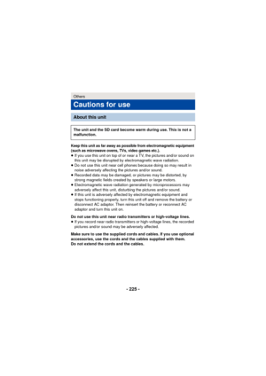 Page 225- 225 -
Keep this unit as far away as possible from electromagnetic equipment 
(such as microwave ovens, TVs, video games etc.).
≥If you use this unit on top of or near a TV, the pictures and/or sound on 
this unit may be disrupted by electromagnetic wave radiation.
≥ Do not use this unit near cell phones because doing so may result in 
noise adversely affecting the pictures and/or sound.
≥ Recorded data may be damaged, or pictures may be distorted, by 
strong magnetic fields created by speakers or large...